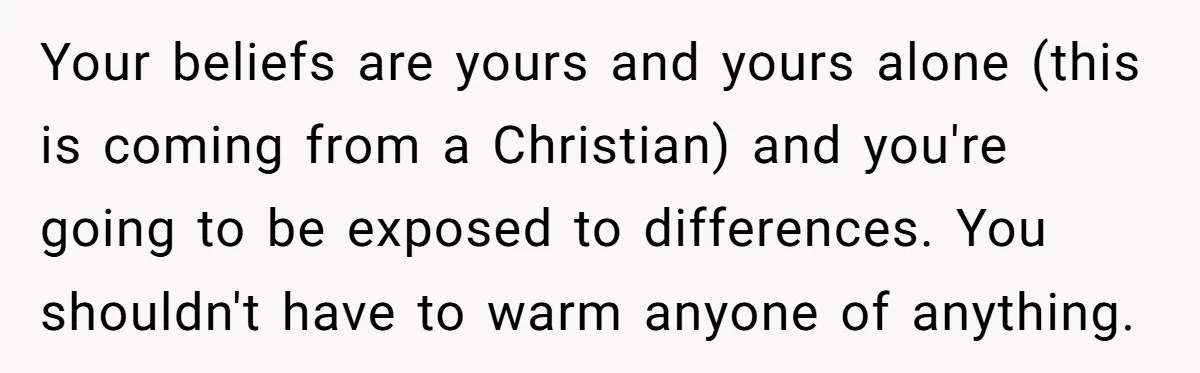 Your beliefs are yours and yours alone (this is coming from a Christian) and you're going to be exposed to differences. You shouldn't have to warm anyone of anything.
