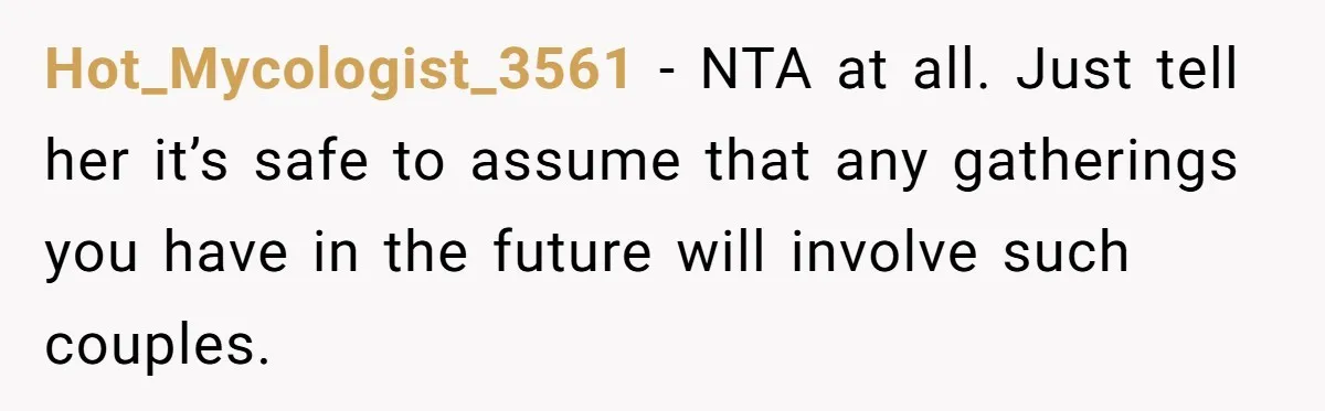 Hot_Mycologist_3561 − NTA at all. Just tell her it’s safe to assume that any gatherings you have in the future will involve such couples.
