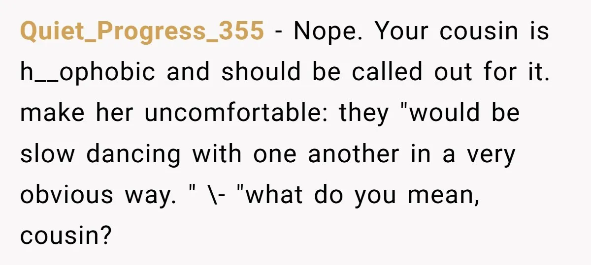 Quiet_Progress_355 − Nope. Your cousin is h__ophobic and should be called out for it. make her uncomfortable: they "would be slow dancing with one another in a very obvious way....
