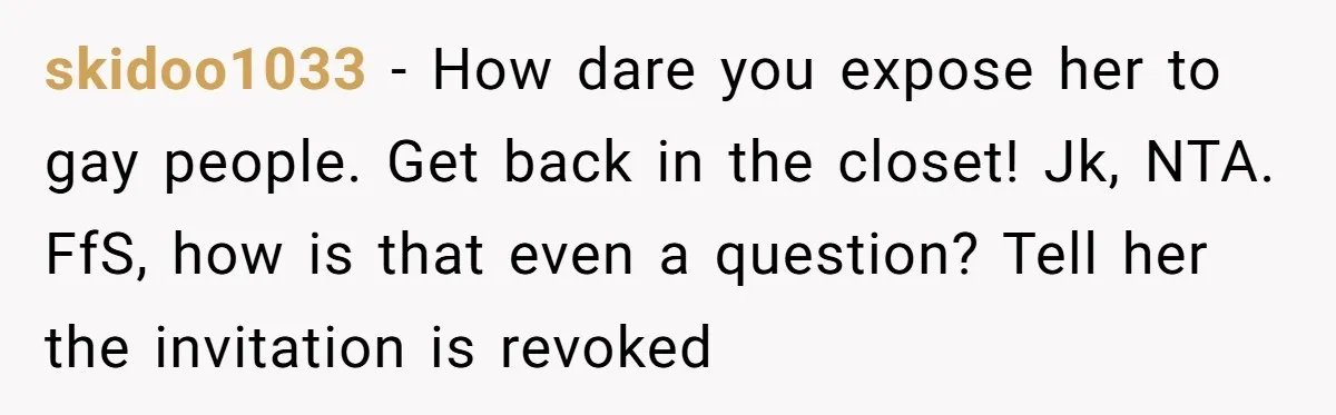 skidoo1033 − How dare you expose her to gay people. Get back in the closet! Jk, NTA. FfS, how is that even a question? Tell her the invitation is revoked