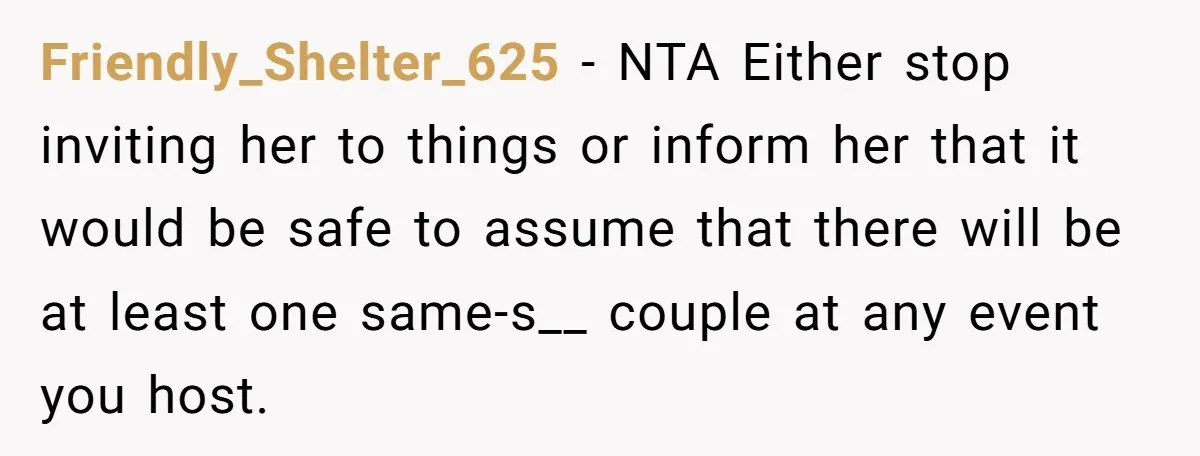 Friendly_Shelter_625 − NTA Either stop inviting her to things or inform her that it would be safe to assume that there will be at least one same-s__ couple at any...