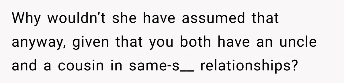 Why wouldn’t she have assumed that anyway, given that you both have an uncle and a cousin in same-s__ relationships?