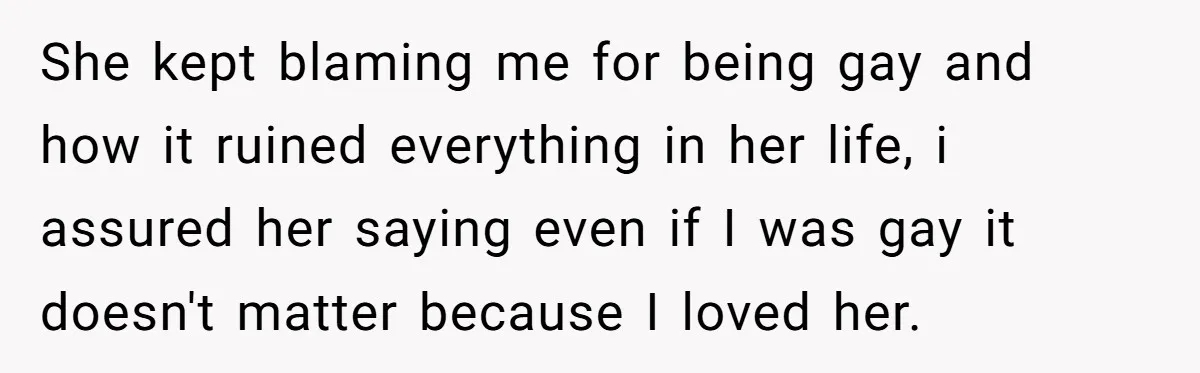 She kept blaming me for being gay and how it ruined everything in her life, i assured her saying even if I was gay it doesn't matter because I loved...