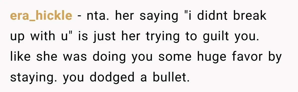 era_hickle − nta. her saying "i didnt break up with u" is just her trying to guilt you. like she was doing you some huge favor by staying. you dodged...