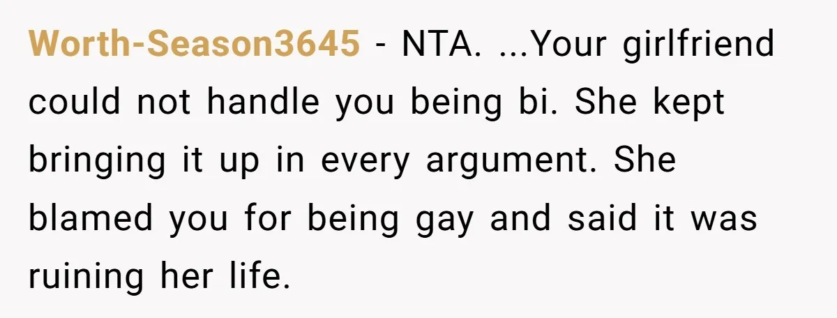Worth-Season3645 − NTA. ...Your girlfriend could not handle you being bi. She kept bringing it up in every argument. She blamed you for being gay and said it was ruining...