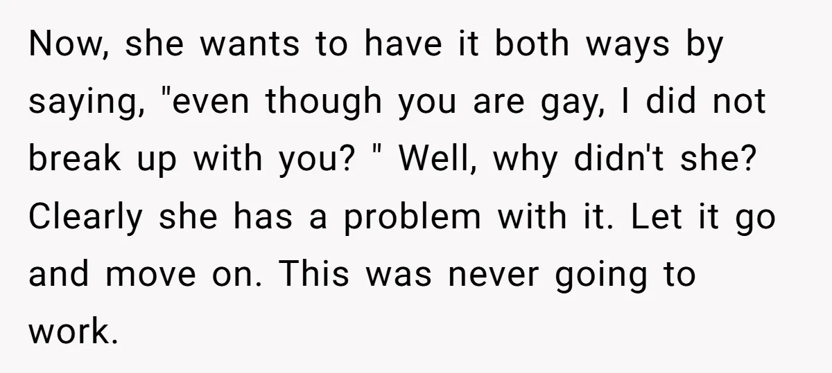 Now, she wants to have it both ways by saying, "even though you are gay, I did not break up with you? " Well, why didn't she? Clearly she has...