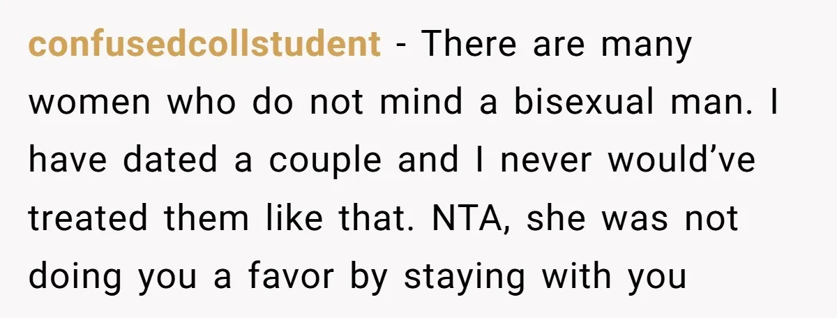 confusedcollstudent − There are many women who do not mind a bisexual man. I have dated a couple and I never would’ve treated them like that. NTA, she was not...