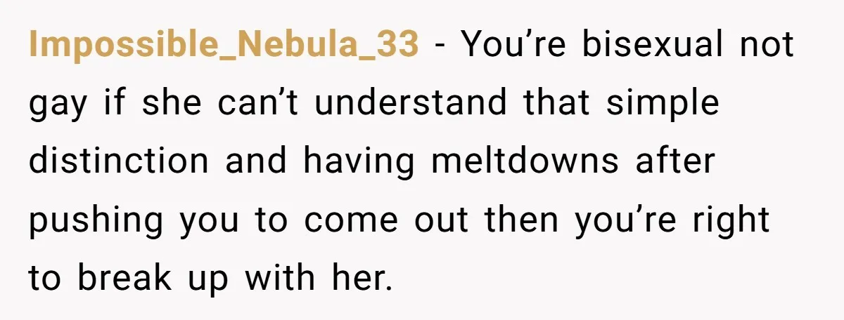 Impossible_Nebula_33 − You’re bisexual not gay if she can’t understand that simple distinction and having meltdowns after pushing you to come out then you’re right to break up with her.