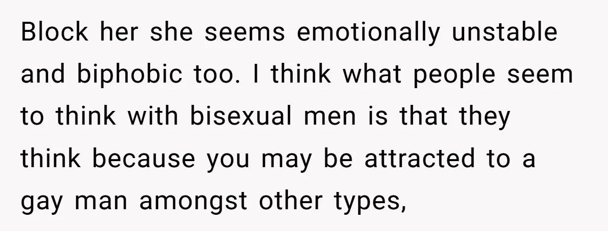Block her she seems emotionally unstable and biphobic too. I think what people seem to think with bisexual men is that they think because you may be attracted to a...
