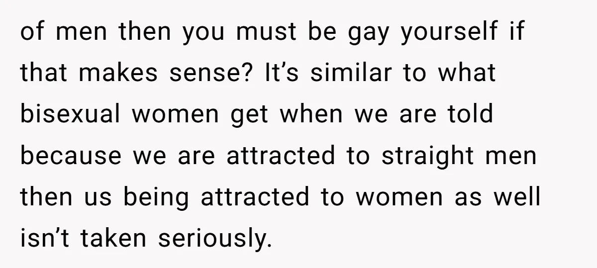 of men then you must be gay yourself if that makes sense? It’s similar to what bisexual women get when we are told because we are attracted to straight men...