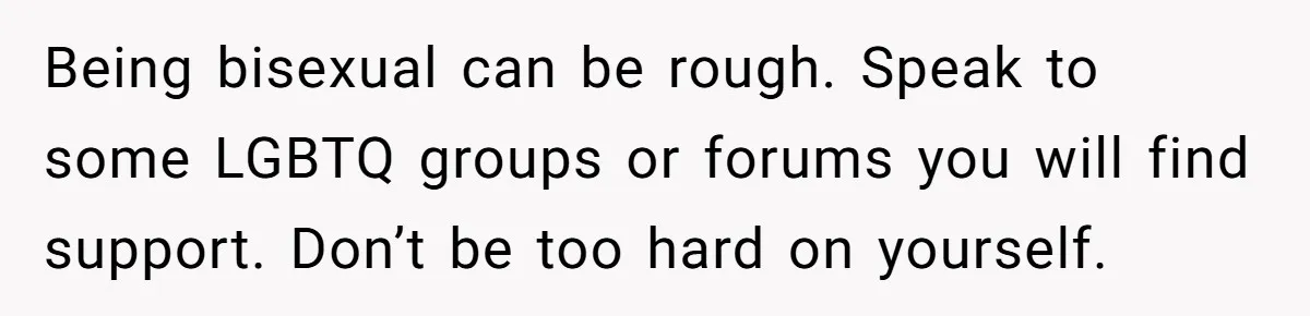 Being bisexual can be rough. Speak to some LGBTQ groups or forums you will find support. Don’t be too hard on yourself.