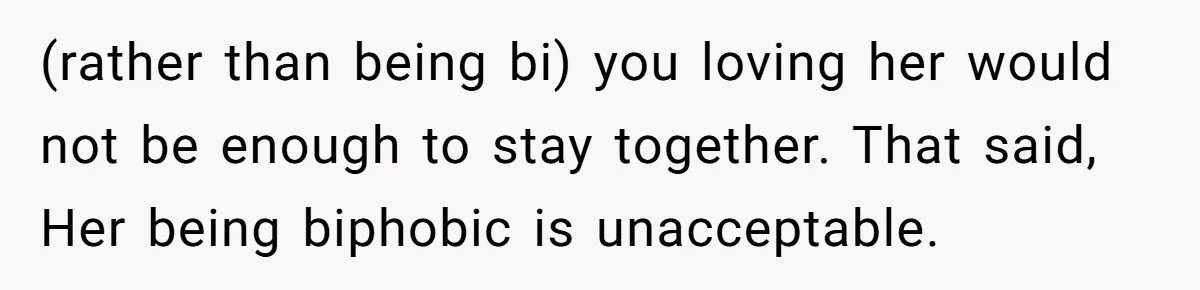 (rather than being bi) you loving her would not be enough to stay together. That said, Her being biphobic is unacceptable.