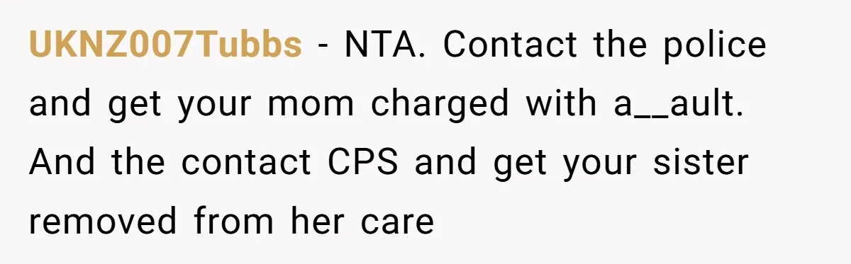 UKNZ007Tubbs − NTA. Contact the police and get your mom charged with a__ault. And the contact CPS and get your sister removed from her care
