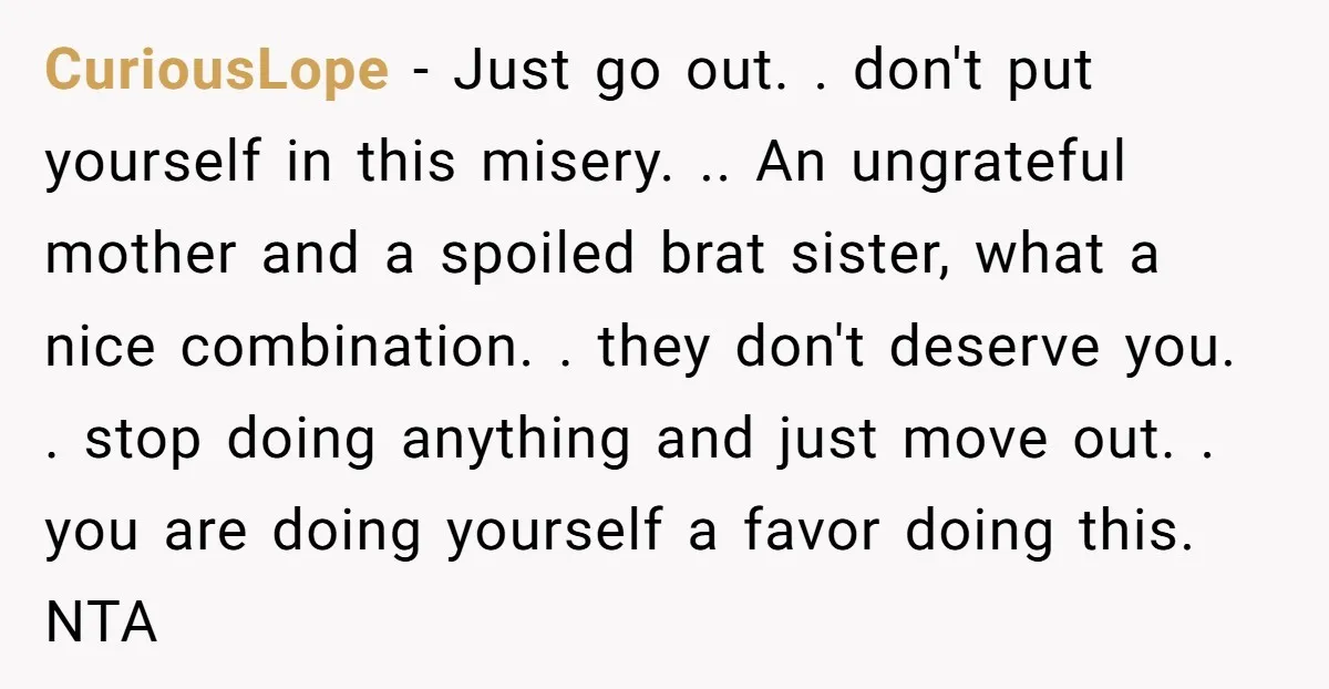 CuriousLope − Just go out. . don't put yourself in this misery. .. An ungrateful mother and a spoiled brat sister, what a nice combination. . they don't deserve you....