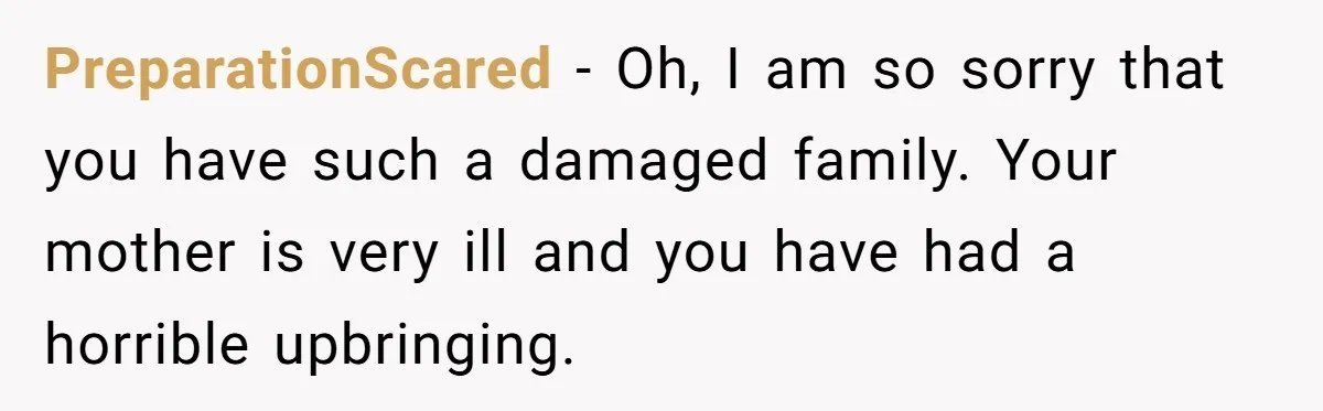 PreparationScared − Oh, I am so sorry that you have such a damaged family. Your mother is very ill and you have had a horrible upbringing.