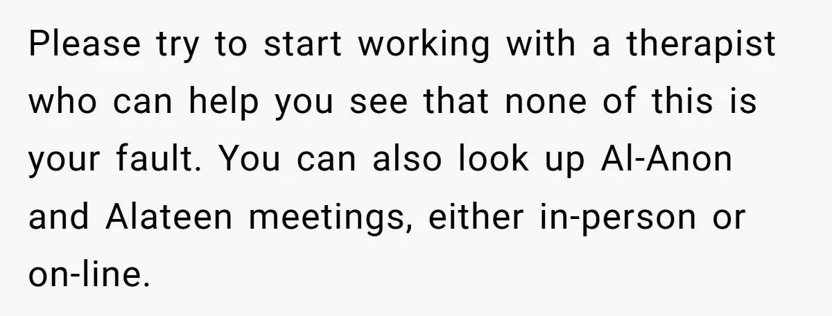 Please try to start working with a therapist who can help you see that none of this is your fault. You can also look up Al-Anon and Alateen meetings, either...