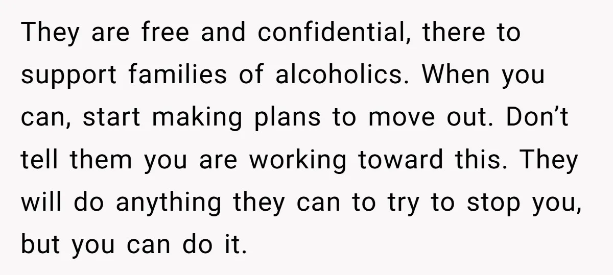 They are free and confidential, there to support families of alcoholics. When you can, start making plans to move out. Don’t tell them you are working toward this. They will...