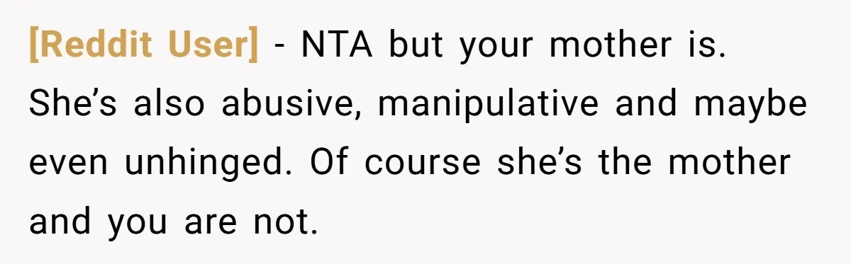 [Reddit User] − NTA but your mother is. She’s also abusive, manipulative and maybe even unhinged. Of course she’s the mother and you are not.