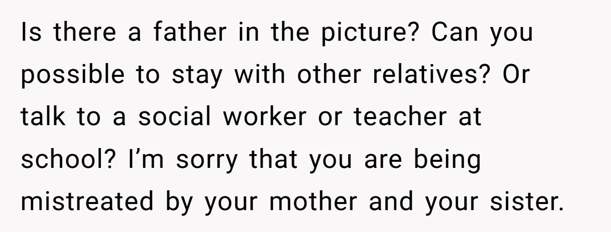 Is there a father in the picture? Can you possible to stay with other relatives? Or talk to a social worker or teacher at school? I’m sorry that you are...