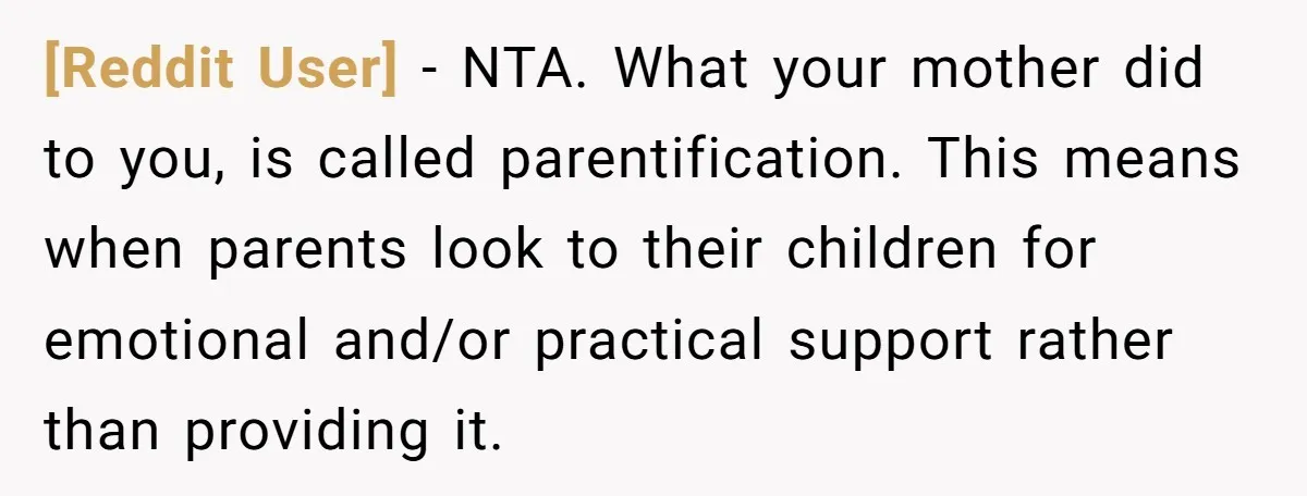 [Reddit User] − NTA. What your mother did to you, is called parentification. This means when parents look to their children for emotional and/or practical support rather than providing it.