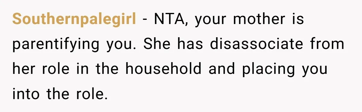 Southernpalegirl − NTA, your mother is parentifying you. She has disassociate from her role in the household and placing you into the role.
