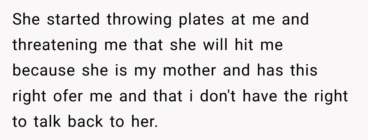 She started throwing plates at me and threatening me that she will hit me because she is my mother and has this right ofer me and that i don't have...