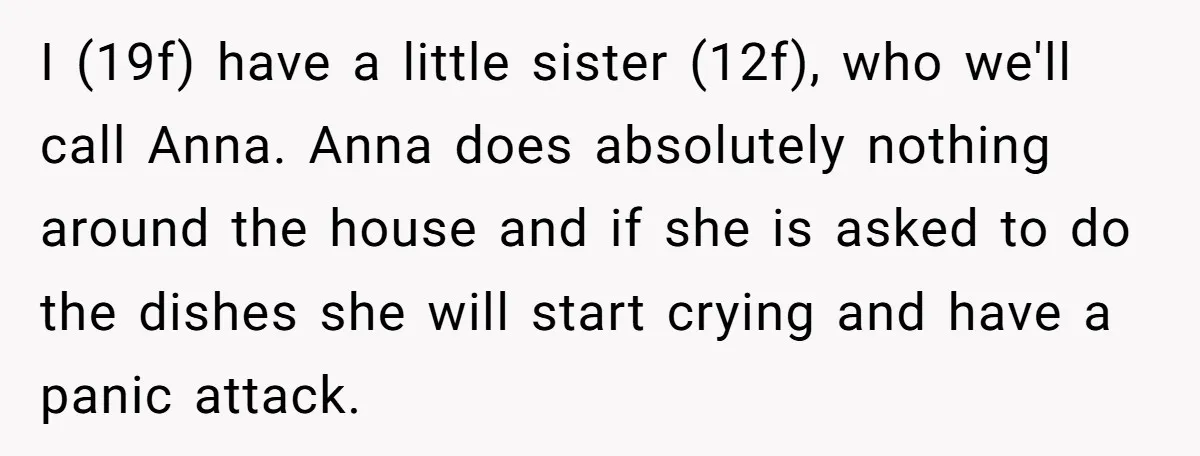 I (19f) have a little sister (12f), who we'll call Anna. Anna does absolutely nothing around the house and if she is asked to do the dishes she will start...