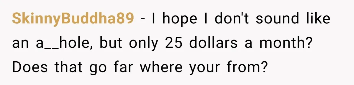 SkinnyBuddha89 − I hope I don't sound like an a__hole, but only 25 dollars a month? Does that go far where your from?
