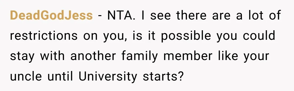 DeadGodJess − NTA. I see there are a lot of restrictions on you, is it possible you could stay with another family member like your uncle until University starts?