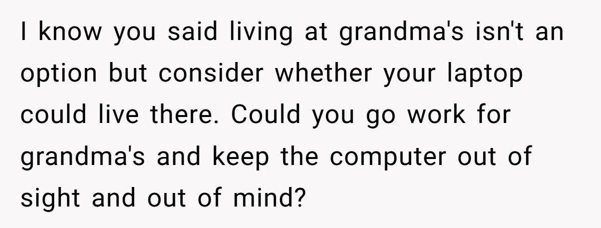 I know you said living at grandma's isn't an option but consider whether your laptop could live there. Could you go work for grandma's and keep the computer out of...