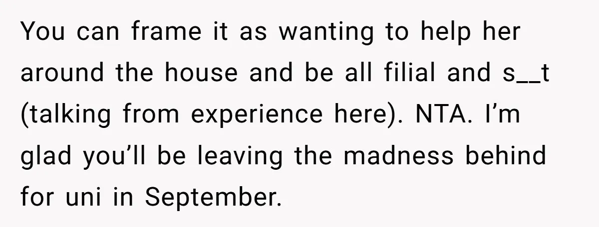 You can frame it as wanting to help her around the house and be all filial and s__t (talking from experience here). NTA. I’m glad you’ll be leaving the madness...
