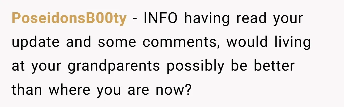 PoseidonsB00ty − INFO having read your update and some comments, would living at your grandparents possibly be better than where you are now?
