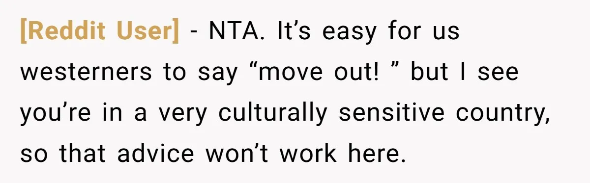 [Reddit User] − NTA. It’s easy for us westerners to say “move out! ” but I see you’re in a very culturally sensitive country, so that advice won’t work here.