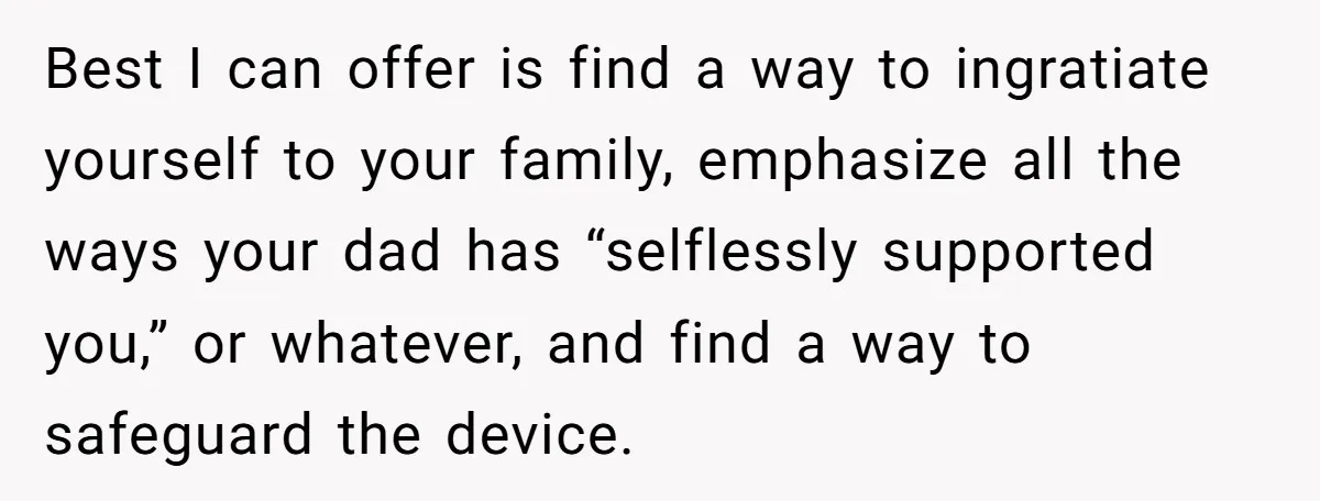 Best I can offer is find a way to ingratiate yourself to your family, emphasize all the ways your dad has “selflessly supported you,” or whatever, and find a way...