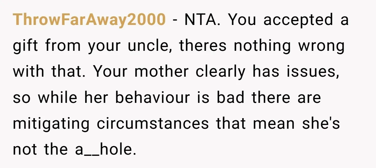 ThrowFarAway2000 − NTA. You accepted a gift from your uncle, theres nothing wrong with that. Your mother clearly has issues, so while her behaviour is bad there are mitigating circumstances...