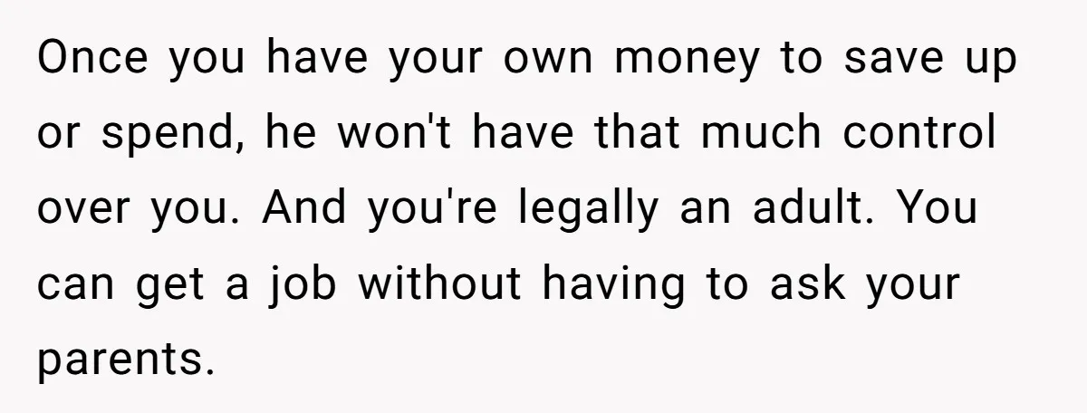 Once you have your own money to save up or spend, he won't have that much control over you. And you're legally an adult. You can get a job without...