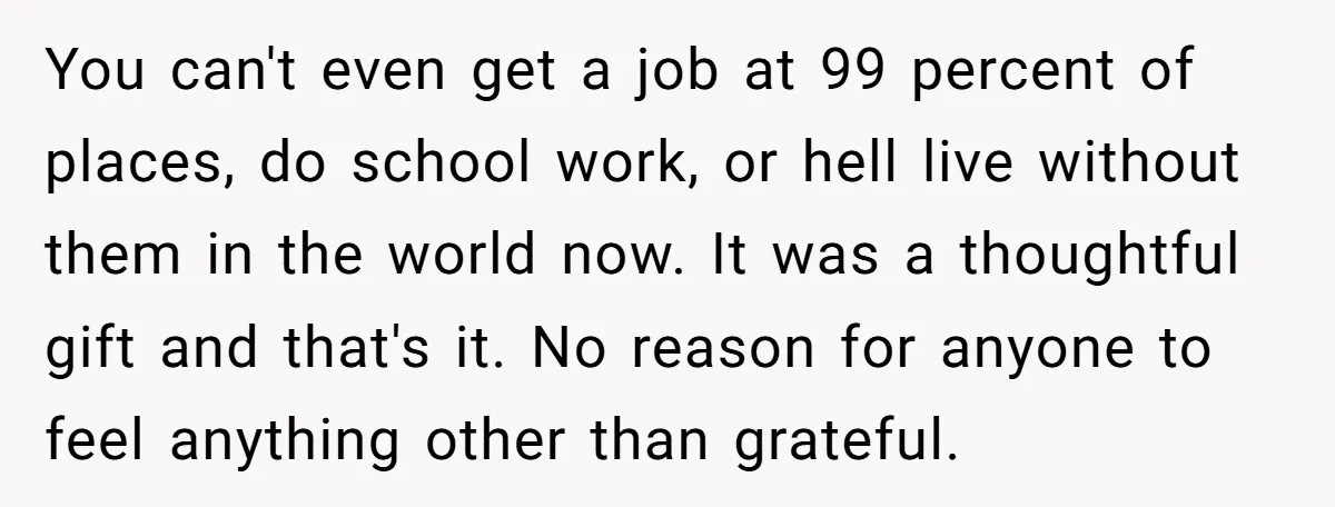 You can't even get a job at 99 percent of places, do school work, or hell live without them in the world now. It was a thoughtful gift and that's...