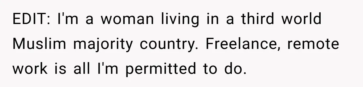 EDIT: I'm a woman living in a third world Muslim majority country. Freelance, remote work is all I'm permitted to do.
