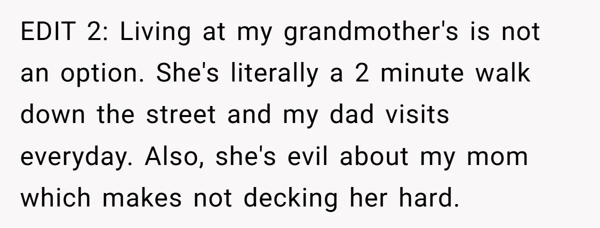 EDIT 2: Living at my grandmother's is not an option. She's literally a 2 minute walk down the street and my dad visits everyday. Also, she's evil about my mom...