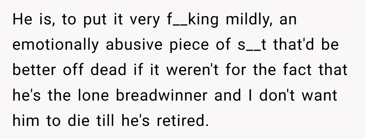 He is, to put it very f__king mildly, an emotionally abusive piece of s__t that'd be better off dead if it weren't for the fact that he's the lone breadwinner...
