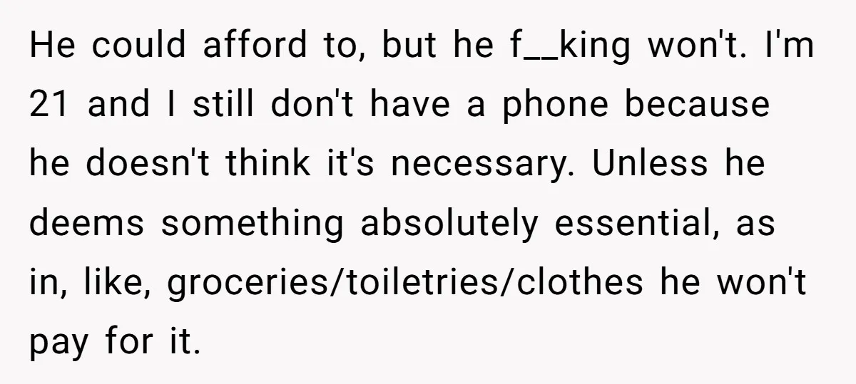 He could afford to, but he f__king won't. I'm 21 and I still don't have a phone because he doesn't think it's necessary. Unless he deems something absolutely essential, as...