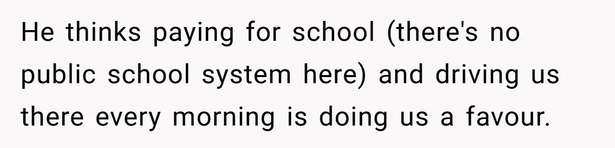 He thinks paying for school (there's no public school system here) and driving us there every morning is doing us a favour.
