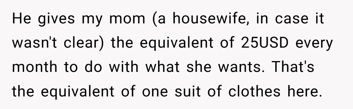 He gives my mom (a housewife, in case it wasn't clear) the equivalent of 25USD every month to do with what she wants. That's the equivalent of one suit of...
