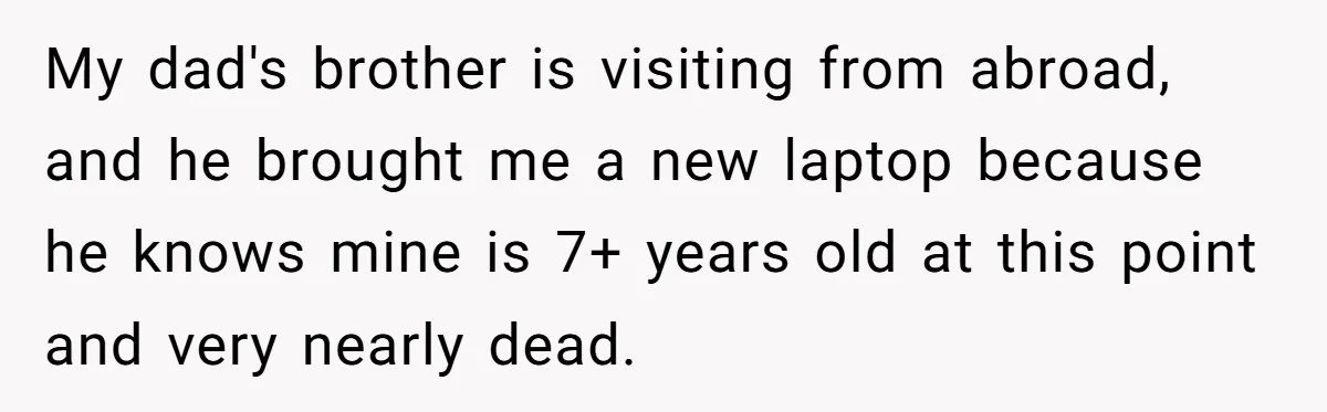 My dad's brother is visiting from abroad, and he brought me a new laptop because he knows mine is 7+ years old at this point and very nearly dead.