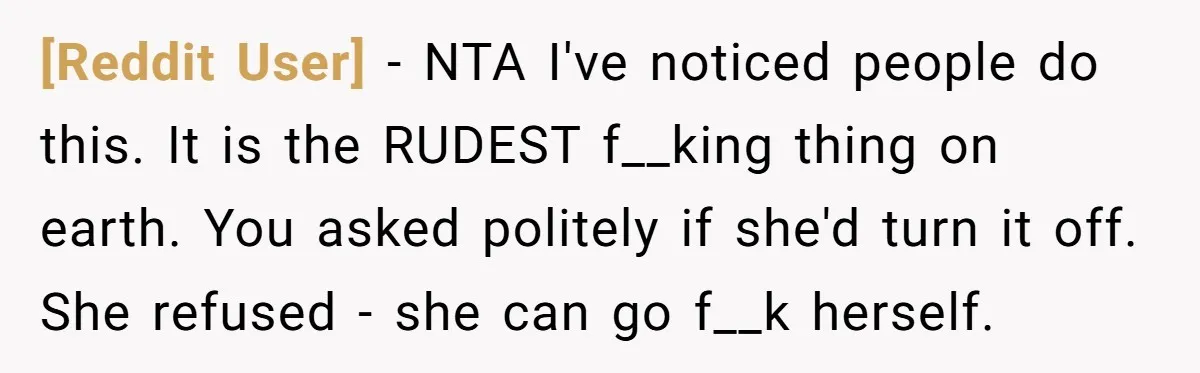 [Reddit User] − NTA I've noticed people do this. It is the RUDEST f__king thing on earth. You asked politely if she'd turn it off. She refused - she can...