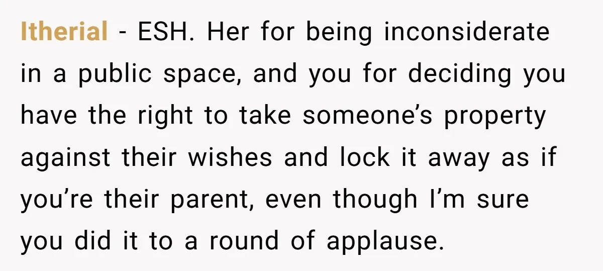 Itherial − ESH. Her for being inconsiderate in a public space, and you for deciding you have the right to take someone’s property against their wishes and lock it away...