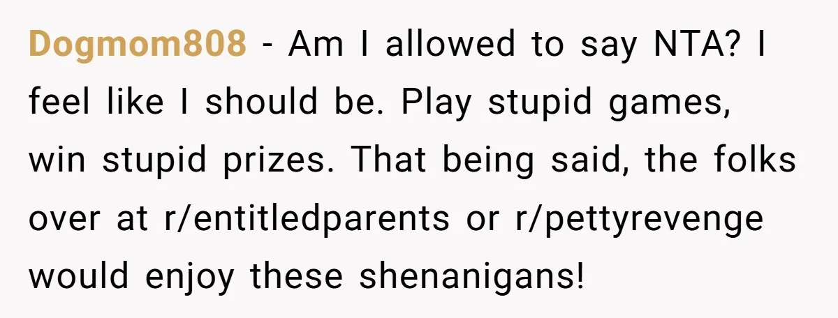 Dogmom808 − Am I allowed to say NTA? I feel like I should be. Play stupid games, win stupid prizes. That being said, the folks over at r/entitledparents or r/pettyrevenge...