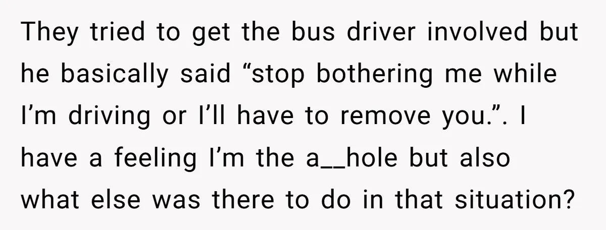 They tried to get the bus driver involved but he basically said “stop bothering me while I’m driving or I’ll have to remove you.”. I have a feeling I’m the...