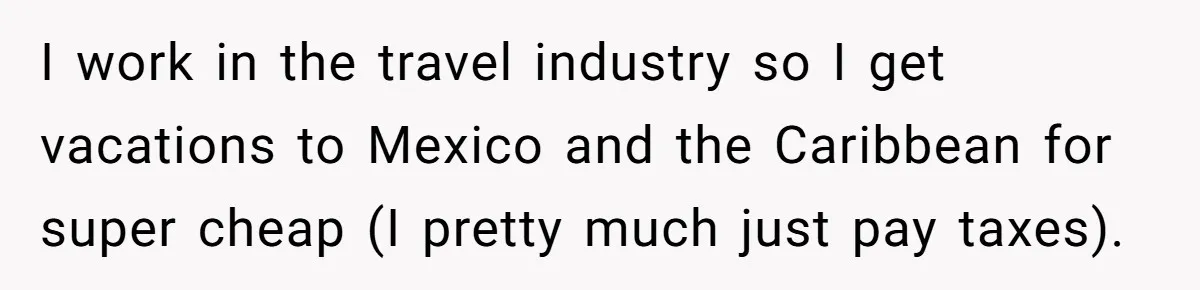I work in the travel industry so I get vacations to Mexico and the Caribbean for super cheap (I pretty much just pay taxes).
