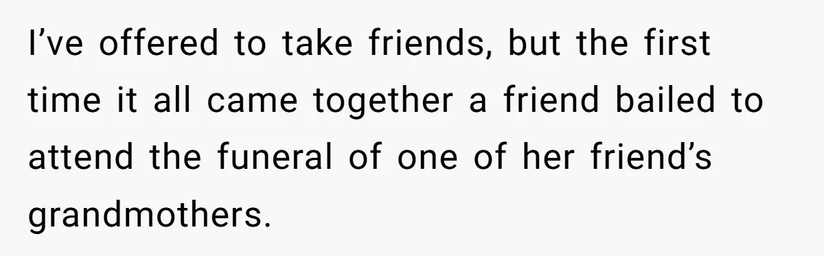 I’ve offered to take friends, but the first time it all came together a friend bailed to attend the funeral of one of her friend’s grandmothers.